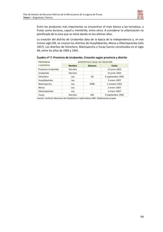 Plan de Gestión de Recursos Hídricos de la Microcuenca de la Laguna de Piuray
Tomo I – Diagnóstico Técnico
64
Entre los productos más importantes se encuentran el maíz blanco y las hortalizas, y
frutas como durazno, capulí y membrillo, entre otros. A considerar la urbanización no
planificada de la zona que se viene dando en los últimos años.
La creación del distrito de Urubamba data de la época de la independencia y, en ese
mismo siglo XIX, se crearon los distritos de Huayllabamba, Maras y Ollantaytambo (año
1857). Los distritos de Chinchero, Machupicchu y Yucay fueron constituidos en el siglo
XX, entre los años de 1905 y 1941.
Cuadro nº 7: Provincia de Urubamba. Creación según provincia y distrito
PROVINCIA
Y DISTRITO
DISPOSITIVO LEGAL DE CREACIÓN
Nombre Número Fecha
Provincia Urubamba Decreto - 21 junio 1825
Urubamba Decreto - 21 junio 1825
Chinchero Ley 59 9 septiembre 1905
Huayllabamba Ley - 2 enero 1857
Machupicchu Ley 9396 1 octubre 1941
Maras Ley - 2 enero 1857
Ollantaytambo Ley - 2 enero 1857
Yucay Decreto 345 9 septiembre 1905
Fuente: Instituto Nacional de Estadística e Informática-INEI. Elaboración propia.
 