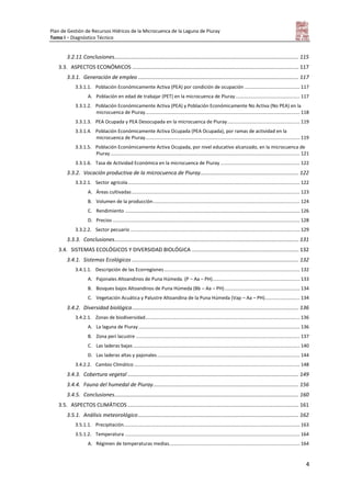 Plan de Gestión de Recursos Hídricos de la Microcuenca de la Laguna de Piuray
Tomo I – Diagnóstico Técnico
4
3.2.11.Conclusiones............................................................................................................................ 115
3.3. ASPECTOS ECONÓMICOS ................................................................................................................ 117
3.3.1. Generación de empleo ............................................................................................................ 117
3.3.1.1. Población Económicamente Activa (PEA) por condición de ocupación ......................................... 117
A. Población en edad de trabajar (PET) en la microcuenca de Piuray................................................ 117
3.3.1.2. Población Económicamente Activa (PEA) y Población Económicamente No Activa (No PEA) en la
microcuenca de Piuray................................................................................................................... 118
3.3.1.3. PEA Ocupada y PEA Desocupada en la microcuenca de Piuray...................................................... 119
3.3.1.4. Población Económicamente Activa Ocupada (PEA Ocupada), por ramas de actividad en la
microcuenca de Piuray................................................................................................................... 119
3.3.1.5. Población Económicamente Activa Ocupada, por nivel educativo alcanzado, en la microcuenca de
Piuray............................................................................................................................................. 121
3.3.1.6. Tasa de Actividad Económica en la microcuenca de Piuray ........................................................... 122
3.3.2. Vocación productiva de la microcuenca de Piuray.................................................................. 122
3.3.2.1. Sector agrícola................................................................................................................................ 122
A. Áreas cultivadas............................................................................................................................. 123
B. Volumen de la producción............................................................................................................. 124
C. Rendimiento .................................................................................................................................. 126
D. Precios ........................................................................................................................................... 128
3.3.2.2. Sector pecuario .............................................................................................................................. 129
3.3.3. Conclusiones............................................................................................................................ 131
3.4. SISTEMAS ECOLÓGICOS Y DIVERSIDAD BIOLÓGICA ........................................................................ 132
3.4.1. Sistemas Ecológicos ................................................................................................................ 132
3.4.1.1. Descripción de las Ecorregiones..................................................................................................... 132
A. Pajonales Altoandinos de Puna Húmeda. (P – Aa – PH)................................................................. 133
B. Bosques bajos Altoandinos de Puna Húmeda (Bb – Aa – PH)........................................................ 134
C. Vegetación Acuática y Palustre Altoandina de la Puna Húmeda (Vap – Aa – PH).......................... 134
3.4.2. Diversidad biológica................................................................................................................ 136
3.4.2.1. Zonas de biodiversidad................................................................................................................... 136
A. La laguna de Piuray........................................................................................................................ 136
B. Zona peri lacustre .......................................................................................................................... 137
C. Las laderas bajas ............................................................................................................................ 140
D. Las laderas altas y pajonales.......................................................................................................... 144
3.4.2.2. Cambio Climático ........................................................................................................................... 148
3.4.3. Cobertura vegetal ................................................................................................................... 149
3.4.4. Fauna del humedal de Piuray.................................................................................................. 156
3.4.5. Conclusiones............................................................................................................................ 160
3.5. ASPECTOS CLIMÁTICOS ................................................................................................................... 161
3.5.1. Análisis meteorológico............................................................................................................ 162
3.5.1.1. Precipitación................................................................................................................................... 163
3.5.1.2. Temperatura .................................................................................................................................. 164
A. Régimen de temperaturas medias................................................................................................. 164
 