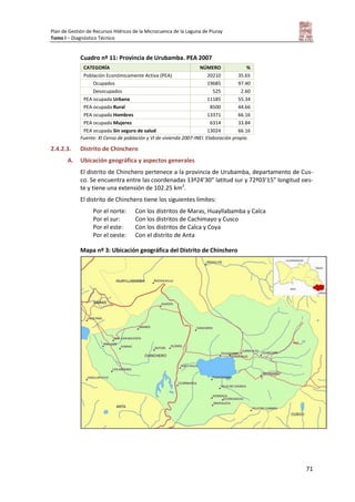 Plan de Gestión de Recursos Hídricos de la Microcuenca de la Laguna de Piuray
Tomo I – Diagnóstico Técnico
71
Cuadro nº 11: Provincia de Urubamba. PEA 2007
CATEGORÍA NÚMERO %
Población Económicamente Activa (PEA) 20210 35.65
Ocupados 19685 97.40
Desocupados 525 2.60
PEA ocupada Urbana 11185 55.34
PEA ocupada Rural 8500 44.66
PEA ocupada Hombres 13371 66.16
PEA ocupada Mujeres 6314 33.84
PEA ocupada Sin seguro de salud 13024 66.16
Fuente: XI Censo de población y VI de vivienda 2007-INEI. Elaboración propia.
2.4.2.3. Distrito de Chinchero
A. Ubicación geográfica y aspectos generales
El distrito de Chinchero pertenece a la provincia de Urubamba, departamento de Cus-
co. Se encuentra entre las coordenadas 13º24’30” latitud sur y 72º03’15” longitud oes-
te y tiene una extensión de 102.25 km2
.
El distrito de Chinchero tiene los siguientes límites:
Por el norte: Con los distritos de Maras, Huayllabamba y Calca
Por el sur: Con los distritos de Cachimayo y Cusco
Por el este: Con los distritos de Calca y Coya
Por el oeste: Con el distrito de Anta
Mapa nº 3: Ubicación geográfica del Distrito de Chinchero
 