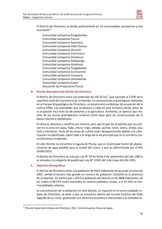 Plan de Gestión de Recursos Hídricos de la Microcuenca de la Laguna de Piuray
Tomo I – Diagnóstico Técnico
72
El Distrito de Chinchero se divide políticamente en 14 comunidades campesinas y una
asociación11
:
Comunidad campesina Pongobamba
Comunidad campesina Taucca
Comunidad campesina Ayarmaca
Comunidad campesina Valle Chosica
Comunidad campesina Ocutuán
Comunidad campesina Ccorimarca
Comunidad campesina Simatauca
Comunidad campesina Ayllopongo
Comunidad campesina Huilahuila
Comunidad campesina Tangabamba
Comunidad campesina Ccoricancha
Comunidad campesina Yanacona
Comunidad campesina Umasbamba
Comunidad campesina Cuper
Asociación de Productores Piuray
B. Reseña descriptiva del distrito de Chinchero
El distrito de Chinchero tiene una extensión de 102.25 km2
, que equivale al 7.07% de la
superficie total de la provincia de Urubamba. En excavaciones arqueológicas realizadas
en el Parque Arqueológico de Chinchero, se encontraron evidencias de ocupación de la
cultura Killke. Las actividades que se llevaron a cabo en este territorio desde antes de
la ocupación inca eran las de pastoreo y la agricultura. Asimismo, se aprecia que mu-
chos de los muros prehispánicos sirvieron como base para las construcciones de la
época colonial y republicana.
El clima es semiseco y semifrío con invierno seco, por lo que los productos que se culti-
van en la zona son papa, haba, olluco, trigo, cebada, quinua, tarwi, avena, arveja, oca,
maíz y hortalizas. Parte de las áreas de cultivo están desapareciendo debido a la urba-
nización no planificada, sobre todo a lo largo de la vía principal que es la carretera Cus-
co-Chinchero-Urubamba.
En este distrito se encuentra la laguna de Piuray, que es la principal fuente de abaste-
cimiento de agua potable para la ciudad del Cusco, y que es administrada por el EPS
SEDACUSCO.
El distrito de Chinchero se crea por Ley N° 59 de fecha 9 de septiembre del año 1905 y
es elevado a la categoría de pueblo por Ley Nº 12301 del 3 de mayo del año 1955.
C. Aspectos demográficos
El distrito de Chinchero tiene una población de 9422 habitantes de acuerdo al censo de
2007, siendo el tercero más grande en número de población (16.62%) en la provincia
de Urubamba. Se estima que a 2013 la población del distrito es de 9868 habitantes, de
los cuales el 68.57% están asentados en centros poblados rurales, y el 31.42% en cen-
tros poblados urbanos.
La concentración de la población en este distrito, en especial en el centro poblado ur-
bano de Chinchero, se debe a que se encuentra dentro del circuito turístico del Valle
Sagrado de los Incas, generando una dinámica económica relacionada a la actividad tu-
11
Plan de Desarrollo Urbano de Chinchero, 2011. Centro Guaman Poma de Ayala.
 