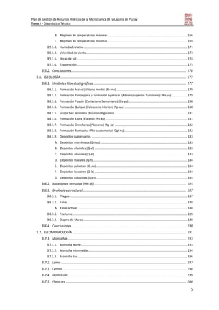 Plan de Gestión de Recursos Hídricos de la Microcuenca de la Laguna de Piuray
Tomo I – Diagnóstico Técnico
5
B. Régimen de temperaturas máximas.............................................................................................. 166
C. Régimen de temperaturas mínimas............................................................................................... 169
3.5.1.3. Humedad relativa........................................................................................................................... 171
3.5.1.4. Velocidad de viento........................................................................................................................ 173
3.5.1.5. Horas de sol.................................................................................................................................... 174
3.5.1.6. Evaporación.................................................................................................................................... 175
3.5.2. Conclusiones............................................................................................................................ 176
3.6. GEOLOGÍA........................................................................................................................................ 177
3.6.1. Unidades litoestratigráficas.................................................................................................... 177
3.6.1.1. Formación Maras (Albiano medio) (Ki-ma) .................................................................................... 179
3.6.1.2. Formación Yuncaypata o formación Ayabacas (Albiano superior-Turoniano) (Kis-yu) .................. 179
3.6.1.3. Formación Puquín (Coniaciano-Santoniano) (Ks-pu)...................................................................... 180
3.6.1.4. Formación Quilque (Paleoceno inferior) (Pp-qu) ........................................................................... 180
3.6.1.5. Grupo San Jerónimo (Eoceno-Oligoceno) ...................................................................................... 181
3.6.1.6. Formación Kayra (Eoceno) (Pe-ky) ................................................................................................. 181
3.6.1.7. Formación Chincheros (Plioceno) (Np-cc) ...................................................................................... 182
3.6.1.8. Formación Rumicolca (Plio-cuaternaria) (Qpl-ru)........................................................................... 182
3.6.1.9. Depósitos cuaternarios .................................................................................................................. 183
A. Depósitos morrénicos (Q-mo)........................................................................................................ 183
B. Depósitos eluviales (Q-el) .............................................................................................................. 183
C. Depósitos aluviales (Q-al) .............................................................................................................. 183
D. Depósitos fluviales (Q-fl)................................................................................................................ 184
E. Depósitos palustres (Q-pa) ............................................................................................................ 184
F. Depósitos lacustres (Q-la).............................................................................................................. 184
G. Depósitos coluviales (Q-co)............................................................................................................ 185
3.6.2. Roca ígnea intrusiva (PN-di).................................................................................................... 185
3.6.3. Geología estructural................................................................................................................ 187
3.6.3.1. Pliegues .......................................................................................................................................... 187
3.6.3.2. Fallas .............................................................................................................................................. 188
A. Fallas activas .................................................................................................................................. 188
3.6.3.3. Fracturas ........................................................................................................................................ 189
3.6.3.4. Diapiro de Maras............................................................................................................................ 189
3.6.4. Conclusiones............................................................................................................................ 190
3.7. GEOMORFOLOGÍA........................................................................................................................... 191
3.7.1. Montañas................................................................................................................................ 193
3.7.1.1. Montaña Norte............................................................................................................................... 193
3.7.1.2. Montaña Intermedia ...................................................................................................................... 194
3.7.1.3. Montaña Sur................................................................................................................................... 196
3.7.2. Loma ....................................................................................................................................... 197
3.7.3. Cerros...................................................................................................................................... 198
3.7.4. Montículo................................................................................................................................ 199
3.7.5. Planicies .................................................................................................................................. 200
 