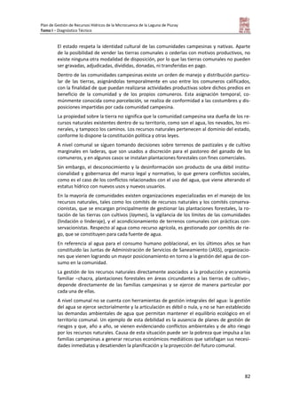 Plan de Gestión de Recursos Hídricos de la Microcuenca de la Laguna de Piuray
Tomo I – Diagnóstico Técnico
82
El estado respeta la identidad cultural de las comunidades campesinas y nativas. Aparte
de la posibilidad de vender las tierras comunales o cederlas con motivos productivos, no
existe ninguna otra modalidad de disposición, por lo que las tierras comunales no pueden
ser gravadas, adjudicadas, divididas, donadas, ni transferidas en pago.
Dentro de las comunidades campesinas existe un orden de manejo y distribución particu-
lar de las tierras, asignándolas temporalmente en uso entre los comuneros calificados,
con la finalidad de que puedan realizarse actividades productivas sobre dichos predios en
beneficio de la comunidad y de los propios comuneros. Esta asignación temporal, co-
múnmente conocida como parcelación, se realiza de conformidad a las costumbres y dis-
posiciones impartidas por cada comunidad campesina.
La propiedad sobre la tierra no significa que la comunidad campesina sea dueña de los re-
cursos naturales existentes dentro de su territorio, como son el agua, los nevados, los mi-
nerales, y tampoco los caminos. Los recursos naturales pertenecen al dominio del estado,
conforme lo dispone la constitución política y otras leyes.
A nivel comunal se siguen tomando decisiones sobre terrenos de pastizales y de cultivo
marginales en laderas, que son usados a discreción para el pastoreo del ganado de los
comuneros, y en algunos casos se instalan plantaciones forestales con fines comerciales.
Sin embargo, el desconocimiento y la desinformación son producto de una débil institu-
cionalidad y gobernanza del marco legal y normativo, lo que genera conflictos sociales,
como es el caso de los conflictos relacionados con el uso del agua, que viene alterando el
estatus hídrico con nuevos usos y nuevos usuarios.
En la mayoría de comunidades existen organizaciones especializadas en el manejo de los
recursos naturales, tales como los comités de recursos naturales y los comités conserva-
cionistas, que se encargan principalmente de gestionar las plantaciones forestales, la ro-
tación de las tierras con cultivos (laymes), la vigilancia de los límites de las comunidades
(lindación o linderaje), y el acondicionamiento de terrenos comunales con prácticas con-
servacionistas. Respecto al agua como recurso agrícola, es gestionado por comités de rie-
go, que se constituyen para cada fuente de agua.
En referencia al agua para el consumo humano poblacional, en los últimos años se han
constituido las Juntas de Administración de Servicios de Saneamiento (JASS), organizacio-
nes que vienen logrando un mayor posicionamiento en torno a la gestión del agua de con-
sumo en la comunidad.
La gestión de los recursos naturales directamente asociados a la producción y economía
familiar –chacra, plantaciones forestales en áreas circundantes a las tierras de cultivo–,
depende directamente de las familias campesinas y se ejerce de manera particular por
cada una de ellas.
A nivel comunal no se cuenta con herramientas de gestión integrales del agua: la gestión
del agua se ejerce sectorialmente y la articulación es débil o nula, y no se han establecido
las demandas ambientales de agua que permitan mantener el equilibrio ecológico en el
territorio comunal. Un ejemplo de esta debilidad es la ausencia de planes de gestión de
riesgos y que, año a año, se vienen evidenciando conflictos ambientales y de alto riesgo
por los recursos naturales. Causa de esta situación puede ser la pobreza que impulsa a las
familias campesinas a generar recursos económicos mediáticos que satisfagan sus necesi-
dades inmediatas y desatienden la planificación y la proyección del futuro comunal.
 