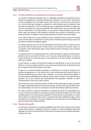 Plan de Gestión de Recursos Hídricos de la Microcuenca de la Laguna de Piuray
Tomo I – Diagnóstico Técnico
83
3.2.2. La familia campesina y sus relaciones con los recursos naturales
Las familias campesinas dependen para su seguridad alimentaria principalmente de su
producción agropecuaria, existiendo familias que producen con una visión comercial lle-
vando sus productos a los mercados locales más cercanos o al Cusco para su venta direc-
ta, y otras familias que entregan su producción a intermediarios que se desplazan hasta
los sitios de producción. Tanto la producción para su seguridad alimentaria o autoconsu-
mo como la producción comercial, dependen del manejo de los recursos naturales asig-
nados a cada familia y al trabajo familiar en sus parcelas. Cabe puntualizar que las deci-
siones sobre qué producto, qué variedad y el destino que se dará a la producción es una
decisión familiar o en algunos casos del jefe de familia en función de sus prioridades.
En los últimos años hay una alta migración hacia la ciudad del Cusco en busca de trabajo
como mano de obra no calificada en construcciones, fenómeno social éste que viene oca-
sionando el abandono de algunos lugares.
Es necesario precisar que, con la micro-parcelación de áreas de cultivo, se ejerce una ma-
yor presión sobre el recurso suelo, es decir, hay un uso intensivo de los suelos, lo que a su
vez significa mayor demanda de agua y mayor eficiencia del uso del agua, que no necesa-
riamente se da.
La representación en las organizaciones de usuarios del Agua de riego es asumida princi-
palmente por el varón jefe de familia y, en el caso de saneamiento básico, lo asume la
madre de familia. El manejo del agua a nivel parcelario es de tipo familiar, participando
todos los miembros.
A nivel familiar no existen herramientas formales de planificación ni uso de los recursos
hídricos, si no que la gestión familiar es una consecuencia del proceso de gestión del agua
de las organizaciones especializadas comunales.
El agua en la economía familiar campesina se constituye en un recurso limitante de la
producción agropecuaria. En los últimos años, como consecuencia del cambio climático, la
frontera altitudinal de los cultivos viene subiendo –a causa del calentamiento global– y
por ello existen posibilidades de incorporar nuevas áreas de cultivo a la producción agro-
pecuaria, con lo que terrenos que históricamente eran pastizales naturales se vienen
transformando en tierras de cultivos andinos.
Este fenómeno social y ambiental genera también nuevas demandas de agua que ponen
en riesgo la seguridad hídrica de los sistemas actuales, acciones éstas que no están previs-
tas ni planificadas y como tal se constituyen en fuente de conflictos explícitos o latentes.
Por todo lo anterior se pone de manifiesto la necesidad de mejorar las capacidades loca-
les para incorporar a la GIRH en los procesos actuales de gestión del agua y, por otro lado,
se deben generar herramientas para la gestión a nivel comunal, lo que puede ser un gran
reto a realizar en el plano familiar. Aún no se prevé la demanda ambiental de agua, si bien
esto debe ser incorporado en los planes de gestión comunal de agua como estrategia local
para los impactos del cambio climático.
3.2.3. Población-Demografía
La microcuenca de Piuray es un espacio geográfico que tiene como núcleo central la lagu-
na del mismo nombre, y alrededor del cual se asientan 11 centros poblados, todos ellos
ubicados en el área rural del distrito de Chinchero de la provincia de Urubamba del depar-
tamento de Cusco.
 