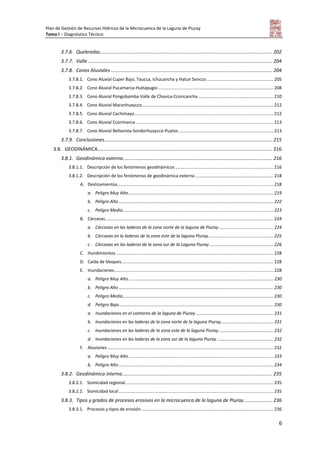 Plan de Gestión de Recursos Hídricos de la Microcuenca de la Laguna de Piuray
Tomo I – Diagnóstico Técnico
6
3.7.6. Quebradas............................................................................................................................... 202
3.7.7. Valle ........................................................................................................................................ 204
3.7.8. Conos Aluviales ....................................................................................................................... 204
3.7.8.1. Cono Aluvial Cuper Bajo, Taucca, Ichucancha y Hatun Soncco ...................................................... 205
3.7.8.2. Cono Aluvial Pucamarca-Huitapugio.............................................................................................. 208
3.7.8.3. Cono Aluvial Pongobamba-Valle de Chosica-Ccoricancha ............................................................. 210
3.7.8.4. Cono Aluvial Maranhuaycco........................................................................................................... 212
3.7.8.5. Cono Aluvial Cachimayo................................................................................................................. 212
3.7.8.6. Cono Aluvial Ccorimarca ................................................................................................................ 213
3.7.8.7. Cono Aluvial Bellavista-Sondorhuaycco-Puytoc............................................................................. 213
3.7.9. Conclusiones............................................................................................................................ 215
3.8. GEODINÁMICA................................................................................................................................. 216
3.8.1. Geodinámica externa.............................................................................................................. 216
3.8.1.1. Descripción de los fenómenos geodinámicos ................................................................................ 216
3.8.1.2. Descripción de los fenómenos de geodinámica externa................................................................ 218
A. Deslizamientos............................................................................................................................... 218
a. Peligro Muy Alto ...................................................................................................................... 219
b. Peligro Alto .............................................................................................................................. 222
c. Peligro Medio........................................................................................................................... 223
B. Cárcavas......................................................................................................................................... 224
a. Cárcavas en las laderas de la zona norte de la laguna de Piuray ............................................ 224
b. Cárcavas en la laderas de la zona este de la laguna Piuray..................................................... 225
c. Cárcavas en las laderas de la zona sur de la Laguna Piuray .................................................... 226
C. Hundimientos ................................................................................................................................ 228
D. Caída de bloques............................................................................................................................ 228
E. Inundaciones.................................................................................................................................. 228
a. Peligro Muy Alto ...................................................................................................................... 230
b. Peligro Alto .............................................................................................................................. 230
c. Peligro Medio........................................................................................................................... 230
d. Peligro Bajo.............................................................................................................................. 230
a. Inundaciones en el contorno de la laguna de Piuray ............................................................... 231
b. Inundaciones en las laderas de la zona norte de la laguna Piuray........................................... 231
c. Inundaciones en las laderas de la zona este de la laguna Piuray ............................................ 232
d. Inundaciones en las laderas de la zona sur de la laguna Piuray .............................................. 232
F. Aluviones ....................................................................................................................................... 232
a. Peligro Muy Alto ...................................................................................................................... 233
b. Peligro Alto .............................................................................................................................. 234
3.8.2. Geodinámica interna............................................................................................................... 235
3.8.2.1. Sismicidad regional......................................................................................................................... 235
3.8.2.2. Sismicidad local .............................................................................................................................. 235
3.8.3. Tipos y grados de procesos erosivos en la microcuenca de la laguna de Piuray..................... 236
3.8.3.1. Procesos y tipos de erosión............................................................................................................ 236
 