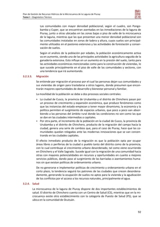 Plan de Gestión de Recursos Hídricos de la Microcuenca de la Laguna de Piuray
Tomo I – Diagnóstico Técnico
92
Las comunidades con mayor densidad poblacional, según el cuadro, son Pongo-
bamba y Cuper, que se encuentran asentadas en las inmediaciones de la laguna de
Piuray, junto a otras ubicadas en las zonas bajas o piso de valle de la microcuenca
de la laguna, mientras que las que presentan una menor densidad poblacional son
las comunidades instaladas en zonas de ladera y altura, cuyos suelos son principal-
mente utilizados en el pastoreo extensivo y las actividades de forestación y conser-
vación de suelos.
Según el análisis de la población por edades, la población económicamente activa
va en aumento, siendo una de las principales actividades la agricultura seguida de la
ganadería extensiva. Esto influye en un aumento en la presión del suelo, tanto para
las actividades económicas mencionadas como para la construcción de viviendas, lo
que sucede principalmente en el piso de valle de las comunidades y sectores, con
una tendencia que irá aumentando.
3.2.3.3. Migración
Se entiende por migración el proceso por el cual las personas dejan sus comunidades y
sus viviendas de origen para trasladarse a otros lugares, donde presumen que encon-
trarán mayores oportunidades de desarrollo y bienestar personal y familiar.
La movilidad de la población se debe a dos procesos sociales centrales:
 La ciudad de Cusco, la provincia de Urubamba y el distrito de Chinchero pasan por
un proceso de crecimiento y expansión económica, que produce fenómenos como
que las instancias del estado empiezan a tener mayor dinamismo, la economía y la
política permiten el surgimiento de espacios urbanos, que poco a poco van absor-
biendo a las personas del ámbito rural donde las condiciones no son como las que
se dan en las ciudades intermedias o capitales.
 Por otra parte, el incremento de la población en la ciudad de Cusco, la provincia de
Urubamba y el distrito de Chinchero, producto de la migración del campo hacia la
ciudad, genera una serie de cambios que, para el caso de Piuray, hace que las co-
munidades quedan relegadas ante las modernas innovaciones que se van concen-
trando en las ciudades capitales.
El efecto inmediato producto de la migración es que la población opta por ocupar
áreas libres o periferias de la ciudad o pueblo tanto del distrito como de la provincia,
con lo cual contribuye al crecimiento urbano desordenado, tal como viene ocurriendo
en Chinchero y el Valle Sagrado. Sucede igual con la migración de una comunidad hacia
otras con mayores potencialidades en recursos y oportunidades en cuanto a mejores
servicios públicos, dando paso al surgimiento de las barriadas o asentamientos huma-
nos sin que existan políticas de ordenamiento urbano.
De no generarse e implementar políticas de crecimiento y ordenamiento urbano en el
corto plazo, la tendencia seguirá los patrones de las ciudades que crecen desordena-
damente, generando la ocupación de suelos no aptos para la vivienda y la agudización
de los conflictos por el acceso a los recursos naturales, principalmente el agua.
3.2.4. Salud
La microcuenca de la laguna de Piuray dispone de dos importantes establecimientos de
salud. El distrito de Chinchero cuenta con un Centro de Salud (CS), mientras que en la mi-
crocuenca existe otro establecimiento con la categoría de Puesto de Salud (PS), que se
ubica en la comunidad de Ocutuán.
 