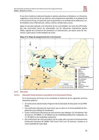 Plan de Gestión de Recursos Hídricos de la Microcuenca de la Laguna de Piuray
Tomo I – Diagnóstico Técnico
95
El uso de la medicina tradicional basada en plantas arbustivas y herbáceos, en infusiones,
ungüentos y otras formas de uso externo, está ampliamente extendido en la población de
la microcuenca Piuray, en particular para la prevención y el combate de las dolencias o en-
fermedades como inflamaciones, cólicos, resfríos, heridas leves y otras.
Según la encuesta aplicada a los directivos de las comunidades, los casos de enfermeda-
des más recurrentes fueron los relacionados con las infecciones respiratorias agudas
(IRAS), seguido de la presencia de parasitosis y la desnutrición, con pocos casos de neu-
monías, tuberculosis o enfermedades de la piel.
Mapa nº 6: Mapa de equipamiento de la microcuenca
3.2.5. Educación
3.2.5.1. Educación inicial, primaria y secundaria en la microcuenca Piuray
En la microcuenca de Piuray se ha constatado la existencia de los siguientes servicios
educativos públicos:
 10 instituciones denominadas Programa No Escolarizado de Educación Inicial (PRO-
NOEI).
 Una institución educativa de nivel inicial, que se ubica en el centro poblado de Pon-
gobamba y que alberga 22 estudiantes.
 Cuatro instituciones educativas de nivel primario que albergan 121 estudiantes. Dos
de ellas (I.E. Nº 50609, I.E. Nº 50612) son de modalidad polidocente multigrado, y la
I.E. Nº 50615 es de modalidad unidocente.
 Dos instituciones de nivel secundario, de las cuales sólo una está en funcionamiento
(Institución Educativa Nº 50609 “Félix Puma Tito”) con 79 alumnos, situada en el
centro poblado de Cuper Bajo.
 