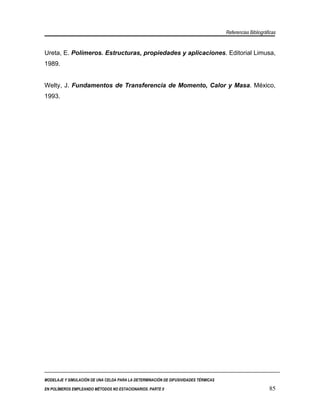 Referencias Bibliográficas


Ureta, E. Polímeros. Estructuras, propiedades y aplicaciones. Editorial Limusa,
1989.


Welty, J. Fundamentos de Transferencia de Momento, Calor y Masa. México,
1993.




MODELAJE Y SIMULACIÓN DE UNA CELDA PARA LA DETERMINACIÓN DE DIFUSIVIDADES TÉRMICAS

EN POLÍMEROS EMPLEANDO MÉTODOS NO ESTACIONARIOS. PARTE II                                                  85
 