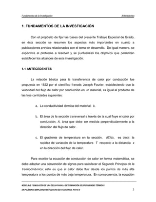 Fundamentos de la Investigación                                                                 Antecedentes



1. FUNDAMENTOS DE LA INVESTIGACIÓN


         Con el propósito de fijar las bases del presente Trabajo Especial de Grado,
en ésta sección se resumen los aspectos más importantes en cuanto a
publicaciones previas relacionadas con el tema en desarrollo. De igual manera, se
especifica el problema a resolver y se puntualizan los objetivos que permitirán
establecer los alcances de esta investigación.


1.1 ANTECEDENTES


         La relación básica para la transferencia de calor por conducción fue
propuesta en 1822 por el científico francés Joseph Fourier, estableciendo que la
velocidad del flujo de calor por conducción en un material, es igual al producto de
las tres cantidades siguientes:


             a. La conductividad térmica del material, k.


             b. El área de la sección transversal a través de la cual fluye el calor por
                  conducción, A, área que debe ser medida perpendicularmente a la
                  dirección del flujo de calor.


             c. El gradiente de temperatura en la sección,                           dT/dx,   es decir, la
                  rapidez de variación de la temperatura T respecto a la distancia x
                  en la dirección del flujo de calor.


         Para escribir la ecuación de conducción de calor en forma matemática, se
debe adoptar una convención de signos para satisfacer el Segundo Principio de la
Termodinámica; esto es que el calor debe fluir desde los puntos de más alta
temperatura a los puntos de más baja temperatura. En consecuencia, la ecuación


MODELAJE Y SIMULACIÓN DE UNA CELDA PARA LA DETERMINACIÓN DE DIFUSIVIDADES TÉRMICAS

EN POLÍMEROS EMPLEANDO MÉTODOS NO ESTACIONARIOS. PARTE II                                                 3
 