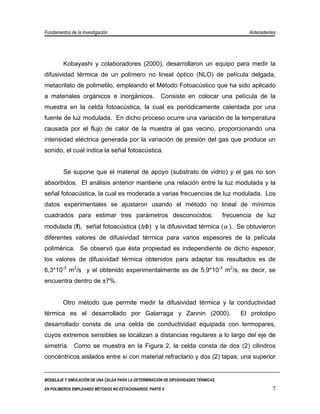 Fundamentos de la Investigación                                                              Antecedentes




         Kobayashi y colaboradores (2000), desarrollaron un equipo para medir la
difusividad térmica de un polímero no lineal óptico (NLO) de película delgada,
metacrilato de polimetilo, empleando el Método Fotoacústico que ha sido aplicado
a materiales orgánicos e inorgánicos.                   Consiste en colocar una película de la
muestra en la celda fotoacústica, la cual es periódicamente calentada por una
fuente de luz modulada. En dicho proceso ocurre una variación de la temperatura
causada por el flujo de calor de la muestra al gas vecino, proporcionando una
intensidad eléctrica generada por la variación de presión del gas que produce un
sonido, el cual indica la señal fotoacústica.


         Se supone que el material de apoyo (substrato de vidrio) y el gas no son
absorbidos. El análisis anterior mantiene una relación entre la luz modulada y la
señal fotoacústica, la cual es moderada a varias frecuencias de luz modulada. Los
datos experimentales se ajustaron usando el método no lineal de mínimos
cuadrados para estimar tres parámetros desconocidos:                                 frecuencia de luz
modulada (f), señal fotoacústica (∆Φ) y la difusividad térmica (α ). Se obtuvieron
diferentes valores de difusividad térmica para varios espesores de la película
polimérica. Se observó que ésta propiedad es independiente de dicho espesor,
los valores de difusividad térmica obtenidos para adaptar los resultados es de
6,3*10-3 m2/s y el obtenido experimentalmente es de 5,9*10-3 m2/s, es decir, se
encuentra dentro de ±7%.


         Otro método que permite medir la difusividad térmica y la conductividad
térmica es el desarrollado por Galarraga y Zannin (2000).                                 El prototipo
desarrollado consta de una celda de conductividad equipada con termopares,
cuyos extremos sensibles se localizan a distancias regulares a lo largo del eje de
simetría. Como se muestra en la Figura 2, la celda consta de dos (2) cilindros
concéntricos aislados entre sí con material refractario y dos (2) tapas: una superior


MODELAJE Y SIMULACIÓN DE UNA CELDA PARA LA DETERMINACIÓN DE DIFUSIVIDADES TÉRMICAS

EN POLÍMEROS EMPLEANDO MÉTODOS NO ESTACIONARIOS. PARTE II                                              7
 