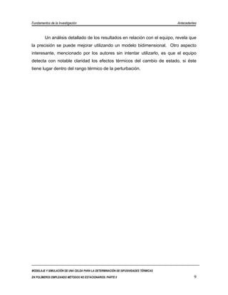 Fundamentos de la Investigación                                                      Antecedentes


         Un análisis detallado de los resultados en relación con el equipo, revela que
la precisión se puede mejorar utilizando un modelo bidimensional. Otro aspecto
interesante, mencionado por los autores sin intentar utilizarlo, es que el equipo
detecta con notable claridad los efectos térmicos del cambio de estado, si éste
tiene lugar dentro del rango térmico de la perturbación.




MODELAJE Y SIMULACIÓN DE UNA CELDA PARA LA DETERMINACIÓN DE DIFUSIVIDADES TÉRMICAS

EN POLÍMEROS EMPLEANDO MÉTODOS NO ESTACIONARIOS. PARTE II                                      9
 