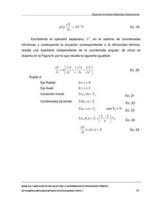 Desarrollo del Modelo Matemático Bidimensional


                                          ∂T
                                   ρ Cp      = k ∇ 2T                                                    Ec. 19
                                          ∂t

        Escribiendo el operador laplaciano, ∇2, en el sistema de coordenadas
cilíndricas y sustituyendo la ecuación correspondiente a la difusividad térmica,
resulta una expresión independiente de la coordenada angular, tal como se
observa en la Figura 8, por lo que resulta la siguiente igualdad:


                               ∂T     ∂ 2T 1 ∂ 2T ∂ 2T 
                                  = α 2 +        + 2                                                   Ec. 20
                               ∂t     ∂r   r ∂r   ∂x 
       Sujeta a:
                 Eje Radial:                          0≤r ≤R
                 Eje Axial:                           0≤ x≤L
                 Condición Inicial:                  T ( x, r ,0) = To                              Ec. 21
                 Condiciones de borde:               T (0, r , t ) = T1
                                                                                                    Ec. 22
                                                     T ( L, r , t ) = To          con To > T1 Ec. 23

                                                                           T − T1 
                                                     T ( x, R, t ) = T1 +  o      * x             Ec. 24
                                                                           L 
                                                       ∂T
                                                          ( x ,0 , t ) = 0                               Ec. 25
                                                       ∂t




MODELAJE Y SIMULACIÓN DE UNA CELDA PARA LA DETERMINACIÓN DE DIFUSIVIDADES TÉRMICAS

EN POLÍMEROS EMPLEANDO MÉTODOS NO ESTACIONARIOS. PARTE II                                                     43
 