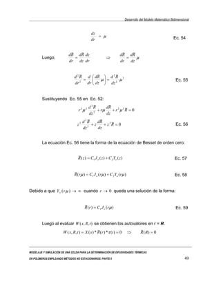 Desarrollo del Modelo Matemático Bidimensional


                                            dz
                                               = µ                                                         Ec. 54
                                            dr


                            ~    ~
                           dR dR dz                                 ~
                                                                   dR dR ~
        Luego,                =                         ⇒             =    µ
                           dr   dz dr                              dr   dz


                                   ~        ~      ~
                               d 2 R d  dR  d 2 R 2
                                     =       µ = 2 µ                                                       Ec. 55
                               dr 2   dr  dz  dz


        Sustituyendo Ec. 55 en Ec. 52:
                                   2~         ~
                            2 2 d R         dR          ~
                          r µ        2
                                       + rµ     + r 2µ 2R = 0
                                  dz        dz
                              2~        ~
                           2 d R       dR       ~
                         z      2
                                   +z      + z2R = 0                                                         Ec. 56
                             dz        dz


        La ecuación Ec. 56 tiene la forma de la ecuación de Bessel de orden cero:


                                  ~
                                  R ( z ) = C1 J o ( z ) + C 2Yo ( z )                                      Ec. 57


                               ~
                               R (rµ ) = C1 J o (rµ ) + C 2Yo (rµ )                                         Ec. 58


Debido a que Y o ( r µ ) → ∞ cuando r → 0 queda una solución de la forma:


                                       ~
                                       R (r ) = C1 J o (rµ )                                                 Ec. 59


        Luego al evaluar W ( x, R, t ) se obtienen los autovalores en r = R.
                                                ~
                       W ( x, R, t ) = X ( x) * R (r ) * τ (t ) = 0       ⇒         ~
                                                                                    R ( R) = 0



MODELAJE Y SIMULACIÓN DE UNA CELDA PARA LA DETERMINACIÓN DE DIFUSIVIDADES TÉRMICAS

EN POLÍMEROS EMPLEANDO MÉTODOS NO ESTACIONARIOS. PARTE II                                                          49
 