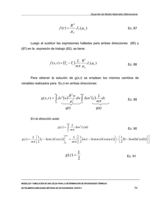 Desarrollo del Modelo Matemático Bidimensional



                                                       R2
                                        f (r ) =               J 1 (µ n )                                             Ec. 87
                                                       µn

        Luego al sustituir las expresiones halladas para ambas direcciones (85) y
(87) en la expresión de trabajo (82), se tiene:


                                                    L R2
                           f ( x, r ) = (To − T1 )        J1 (µ n )                                                   Ec. 88
                                                   mπ µ n


        Para obtener la solución de g(x,r) se emplean los mismos cambios de
variables realizados para f(x,r) en ambas direcciones:


                                  µn                                mπ
                                                       R2w                              L
                   g ( x, r ) =   ∫ Jo (w)                     dw ∫ Sen 2 ( z )
                                          2
                                                                                          dz                          Ec. 89
                                  0                    µ   2
                                                           n            0
                                                                                       mπ
                                              g(r)                                     g(z)


        En la dirección axial:
                                                  mπ
                                                        L
                                       g ( z) =    ∫ mπ Sen
                                                                    2
                                                                        ( z )dz                                       Ec. 90
                                                   0

                                              mπ
          L   1                               L  1                           1                        
g ( z) =
         mπ    2 ( z − Sen( z )Cos ( z ) ) = mπ  2 (mπ − Sen(mπ )Cos (mπ ) ) −  2 (0 − Sen(0)Cos (0) )
                                          0                                                           


                                                                L
                                              g ( z) =                                                               Ec. 91
                                                                2




MODELAJE Y SIMULACIÓN DE UNA CELDA PARA LA DETERMINACIÓN DE DIFUSIVIDADES TÉRMICAS

EN POLÍMEROS EMPLEANDO MÉTODOS NO ESTACIONARIOS. PARTE II                                                                   56
 