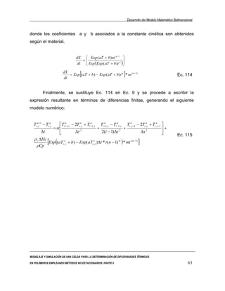 Desarrollo del Modelo Matemático Bidimensional


donde los coeficientes a y b asociados a la constante cinética son obtenidos
según el material.


                                       dX  Exp ( aT + b ) nt n −1            
                                         =                                   
                                                     (
                                       dt  Exp Exp ( aT + b )t n         )   
                                                                              
                             dX
                             dt
                                          [                                   ]
                                = Exp ( aT + b ) − Exp ( aT + b )t n * nt ( n −1)                                    Ec. 114



          Finalmente, se sustituye Ec. 114 en Ec. 9 y se procede a escribir la
expresión resultante en términos de diferencias finitas, generando el siguiente
modelo numérico:


  Ti ,nj+1 − Ti ,nj      Ti +1, j − 2Ti ,nj + Ti −1, j Ti +1, j − Ti −1, j Ti ,nj +1 − 2Ti ,nj + Ti ,nj −1 
                             n                    n        n          n

                      =α                              +                   +                                +
        ∆t              
                                    ∆r 2                2(i − 1)∆r 2                   ∆x 2                
                                                                                                                    Ec. 115
   ρ c ∆Hc
    ρCp
           [Exp((aTi,nj + b) − Exp(aTi,nj )∆t * t (n − 1) m ) * mt (m−1) ]




MODELAJE Y SIMULACIÓN DE UNA CELDA PARA LA DETERMINACIÓN DE DIFUSIVIDADES TÉRMICAS

EN POLÍMEROS EMPLEANDO MÉTODOS NO ESTACIONARIOS. PARTE II                                                                   63
 