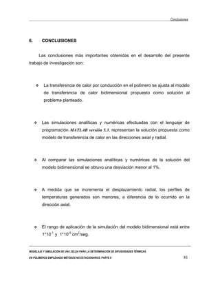 Conclusiones




6.      CONCLUSIONES


      Las conclusiones más importantes obtenidas en el desarrollo del presente
trabajo de investigación son:




          La transferencia de calor por conducción en el polímero se ajusta al modelo
          de transferencia de calor bidimensional propuesto como solución al
          problema planteado.




        Las simulaciones analíticas y numéricas efectuadas con el lenguaje de
         programación MATLAB versión 5.3, representan la solución propuesta como
         modelo de transferencia de calor en las direcciones axial y radial.




        Al comparar las simulaciones analíticas y numéricas de la solución del
         modelo bidimensional se obtuvo una desviación menor al 1%.




        A medida que se incrementa el desplazamiento radial, los perfiles de
         temperaturas generados son menores, a diferencia de lo ocurrido en la
         dirección axial.




        El rango de aplicación de la simulación del modelo bidimensional está entre
         1*10-1 y 1*10-5 cm2/seg.


MODELAJE Y SIMULACIÓN DE UNA CELDA PARA LA DETERMINACIÓN DE DIFUSIVIDADES TÉRMICAS

EN POLÍMEROS EMPLEANDO MÉTODOS NO ESTACIONARIOS. PARTE II                                     81
 