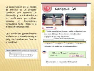 La construcción de la noción
de medida es un proceso
continuo que requiere un
desarrollo, y un tránsito desde
las mediciones perceptivas,
basadas en impresiones
sensoriales hasta llegar a la
medición convencional.
Una medición generalmente
inicia en un punto de arranque
(0) y continua hasta el final de
la cantidad.
 