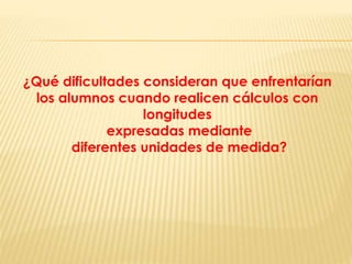 ¿Qué dificultades consideran que enfrentarían
los alumnos cuando realicen cálculos con
longitudes
expresadas mediante
diferentes unidades de medida?
 