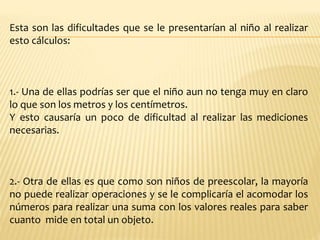 Esta son las dificultades que se le presentarían al niño al realizar
esto cálculos:
1.- Una de ellas podrías ser que el niño aun no tenga muy en claro
lo que son los metros y los centímetros.
Y esto causaría un poco de dificultad al realizar las mediciones
necesarias.
2.- Otra de ellas es que como son niños de preescolar, la mayoría
no puede realizar operaciones y se le complicaría el acomodar los
números para realizar una suma con los valores reales para saber
cuanto mide en total un objeto.
 