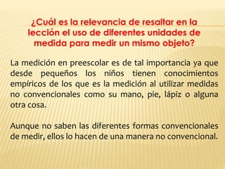 ¿Cuál es la relevancia de resaltar en la
lección el uso de diferentes unidades de
medida para medir un mismo objeto?
La medición en preescolar es de tal importancia ya que
desde pequeños los niños tienen conocimientos
empíricos de los que es la medición al utilizar medidas
no convencionales como su mano, pie, lápiz o alguna
otra cosa.
Aunque no saben las diferentes formas convencionales
de medir, ellos lo hacen de una manera no convencional.
 