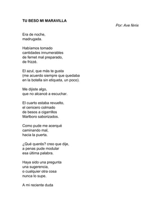 TU BESO MI MARAVILLA
Por: Ave fénix
Era de noche,
madrugada.
Habíamos tomado
cantidades innumerables
de fernet mal preparado,
de frizzé.
El azul, que más te gusta
(me acuerdo siempre que quedaba
en la botella sin etiqueta, un poco).
Me dijiste algo,
que no alcancé a escuchar.
El cuarto estaba revuelto,
el cenicero colmado
de besos a cigarrillos
Marlboro saborizados.
Como pude me acerqué
caminando mal,
hacia la puerta.
¿Qué querés? creo que dije,
a penas pude modular
esa última palabra.
Haya sido una pregunta
una sugerencia,
o cualquier otra cosa
nunca lo supe.
A mi reciente duda
 