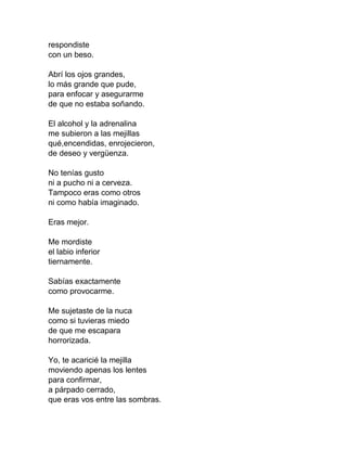 respondiste
con un beso.
Abrí los ojos grandes,
lo más grande que pude,
para enfocar y asegurarme
de que no estaba soñando.
El alcohol y la adrenalina
me subieron a las mejillas
qué,encendidas, enrojecieron,
de deseo y vergüenza.
No tenías gusto
ni a pucho ni a cerveza.
Tampoco eras como otros
ni como había imaginado.
Eras mejor.
Me mordiste
el labio inferior
tiernamente.
Sabías exactamente
como provocarme.
Me sujetaste de la nuca
como si tuvieras miedo
de que me escapara
horrorizada.
Yo, te acaricié la mejilla
moviendo apenas los lentes
para confirmar,
a párpado cerrado,
que eras vos entre las sombras.
 