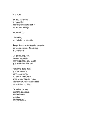 Y lo eras.
En eso consistió
la maravilla:
había que beber alcohol
para tomar coraje.
No te culpo.
Los otros,
no habrían entendido.
Respirábamos entrecortadamente.
pero no quisimos frenarnos
a tomar aire.
De golpe, alguien,
llamó a la puerta
interrumpiendo ese vuelo
que duró tres minutos.
Nada me dolió más
que separarnos,
abrir esa puerta,
poner cara de póker
a las preguntas del resto
sobre mis rulos despeinados
y tu camisa corrida.
De todas formas
siempre atesoraré
ese momento
nuestro
(mi maravilla).
 