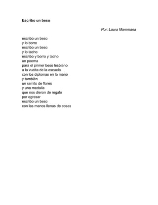 Escribo un beso
Por: Laura Mammana
escribo un beso
y lo borro
escribo un beso
y lo tacho
escribo y borro y tacho
un poema
para el primer beso lesbiano
a la vuelta de la escuela
con los diplomas en la mano
y también
un ramito de flores
y una medalla
que nos dieron de regalo
por egresar
escribo un beso
con las manos llenas de cosas
 