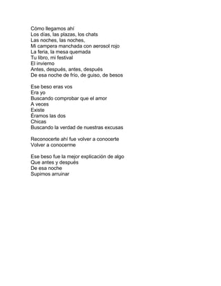 Cómo llegamos ahí
Los días, las plazas, los chats
Las noches, las noches,
Mi campera manchada con aerosol rojo
La feria, la mesa quemada
Tu libro, mi festival
El invierno
Antes, después, antes, después
De esa noche de frío, de guiso, de besos
Ese beso eras vos
Era yo
Buscando comprobar que el amor
A veces
Existe
Éramos las dos
Chicas
Buscando la verdad de nuestras excusas
Reconocerte ahí fue volver a conocerte
Volver a conocerme
Ese beso fue la mejor explicación de algo
Que antes y después
De esa noche
Supimos arruinar
 
