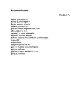 Besos que importan
Por: Santi R.
besos que importan
besos que les importan
besos que nos importan
tu beso que disfruté
por que hecho de poder disfrutarlo
ahí cerca de la facu
después la plaza san martín
el palier, mi casa, tu casa
tu beso sabor a pucho armado y complicidad
me gustó
me gustaste
me gustó gustar de vos
por eso nuestro beso me importa
porque pudimos
por eso nuestro beso les importa
porque podemos
 