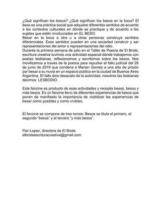¿Qué significan los besos? ¿Qué significan los besos en la boca? El
beso es una práctica social que adquiere diferentes sentidos de acuerdo
a los contextos culturales en dónde se practique y de acuerdo a los
sujetes que estén involucrades en EL BESO.
Besar en la boca a otra u a otras personas construye sentidos
diferenciales. Esos sentidos pueden en una sociedad construir y ser
representaciones del amor o representaciones del odio.
Durante la primera semana de julio en el Taller de Poesía de El Brote,
escritura creativa tuvimos una actividad espacial dónde trabajamos con
poetas lesbianas, reflexionamos y escribimos sobre los besos. Nos
movilizamos a través de la poesía para repudiar el fallo judicial del 28
de junio de 2019 que condena a Marian Gomez a una año de prisión
por besar a su novia en un espacio público en la ciudad de Buenos Aires
Argentina. El fallo dice desacato de la autoridad, nosotres las lesbianas
decimos: LESBODIO.
Este fanzine es producto de esas actividades y recopila besos, besos y
más besos. Es un fanzine lleno de diferentes experiencias de besos que
ponen de manifiesto la importancia de visibilizar las experiencias de
besar como posibles y como vivibles.
El fanzine se compone de tres tomos: Besos se titula el primero, el
segundo “besos” y el tercero “y más besos”.
Flor Lopez, directora de El Brote.
elbroteescrituracreativa@gmail.com
 