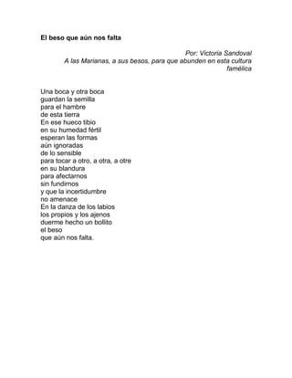 El beso que aún nos falta
Por: Victoria Sandoval
A las Marianas, a sus besos, para que abunden en esta cultura
famélica
Una boca y otra boca
guardan la semilla
para el hambre
de esta tierra
En ese hueco tibio
en su humedad fértil
esperan las formas
aún ignoradas
de lo sensible
para tocar a otro, a otra, a otre
en su blandura
para afectarnos
sin fundirnos
y que la incertidumbre
no amenace
En la danza de los labios
los propios y los ajenos
duerme hecho un bollito
el beso
que aún nos falta.
 