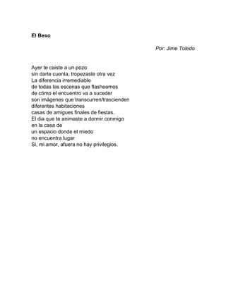 El Beso
Por: Jime Toledo
Ayer te caiste a un pozo
sin darte cuenta, tropezaste otra vez
La diferencia irremediable
de todas las escenas que flasheamos
de cómo el encuentro va a suceder
son imágenes que transcurren/trascienden
diferentes habitaciones
casas de amigues finales de fiestas.
El dia que te animaste a dormir conmigo
en la casa de
un espacio donde el miedo
no encuentra lugar
Si, mi amor, afuera no hay privilegios.
 