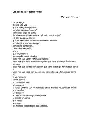 Los besos a propósito y otros
Por: Vero Ferreyra
Un ex amigo
me dijo una vez
que el ideograma japonés
para las palabras “te amo”
significaba algo así como:
“te miro como si te estuvieran mirando muchos ojos”.
En ese momento pensé
que los orientales eran unos románticos del bien
por sintetizar con una imagen
semejante sensación.
Unos años después
ahora
que soy lesbiana
me suceden esas miradas
cada vez que Colón y Mariano Moreno
cada vez que de la mano con alguien que tiene el cuerpo feminizado
como yo
cada vez que abrazo con alguien que tiene el cuerpo feminizado como
yo
cada vez que beso con alguien que tiene el cuerpo feminizado como
yo.
Y me pregunto
señor, señora
por qué nos miran.
Me pregunto
si nunca vieron a dos lesbianes tener las mismas necesidades vitales
que ustedes.
Me pregunto
adolescente-cis-misoginia en puerta
si podrás entender
que tengo
tenemos
las mismas necesidades que ustedes.
 