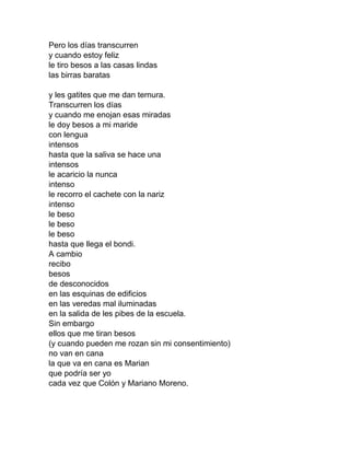 Pero los días transcurren
y cuando estoy feliz
le tiro besos a las casas lindas
las birras baratas
y les gatites que me dan ternura.
Transcurren los días
y cuando me enojan esas miradas
le doy besos a mi maride
con lengua
intensos
hasta que la saliva se hace una
intensos
le acaricio la nunca
intenso
le recorro el cachete con la nariz
intenso
le beso
le beso
le beso
hasta que llega el bondi.
A cambio
recibo
besos
de desconocidos
en las esquinas de edificios
en las veredas mal iluminadas
en la salida de les pibes de la escuela.
Sin embargo
ellos que me tiran besos
(y cuando pueden me rozan sin mi consentimiento)
no van en cana
la que va en cana es Marian
que podría ser yo
cada vez que Colón y Mariano Moreno.
 