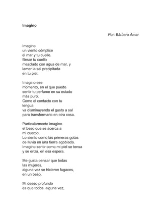 Imagino
Por: Bárbara Amar
Imagino
un viento cómplice
el mar y tu cuello.
Besar tu cuello
mezclado con agua de mar, y
lamer la sal precipitada
en tu piel.
Imagino ese
momento, en el que puedo
sentir tu perfume en su estado
más puro.
Como el contacto con tu
lengua
va disminuyendo el gusto a sal
para transformarlo en otra cosa.
Particularmente imagino
el beso que se acerca a
mi cuerpo.
Lo siento como las primeras gotas
de lluvia en una tierra agobiada.
Imagino sentir como mi piel se tensa
y se eriza, en esa espera.
Me gusta pensar que todas
las mujeres,
alguna vez se hicieron fugaces,
en un beso.
Mi deseo profundo
es que todos, alguna vez,
 