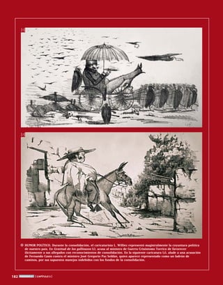182 período 2 [ capítulo 3 ]
Humor político. Durante la consolidación, el caricaturista L. Williez representó magistralmente la coyuntura política
de nuestro país. En Gratitud de los gallinazos (1), acusa al ministro de Guerra Crisóstomo Torrico de favorecer
ilícitamente a sus allegados con reconocimientos de consolidación. En la siguiente caricatura (2), alude a una acusación
de Fernando Casós contra el ministro José Gregorio Paz Soldán, quien aparece representado como un ladrón de
caminos, por sus supuestos manejos indebidos con los fondos de la consolidación.
[1]
[2]
 