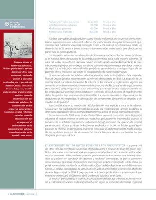 196 PERÍODO 2 [ CAPÍTULO 3 ]
Bajo ese título, el
humorista político l.
Williez publicó en la revista
adefesios (1855) esta
caricatura, haciendo
alusión a las obras
realizadas por el presidente
Ramón castilla. Gracias al
dinero del guano, castilla
pudo realizar grandes obras
sociales, como la
modernización del
alumbrado público y la
construcción de los
primeros ferrocarriles.
asimismo, realizó reformas
estatales como la
implantación del
presupuesto, el
ordenamiento de la
administración pública,
la modernización de la
armada, ente otros.
Aduanas en todos sus ramos 3.500.000 Pesos al año
Predios rústicos y urbanos 60.000 Pesos al año
Industrias y patentes 120.000 Pesos al año
Otros ramos menores 800.000 Pesos al año
"Es decir (agregaba Gálvez) producen cuatro y medio millones al año o nueve al bienio; mien-
tras los egresos comunes suben a 42 millones. De donde resulta el singular fenómeno de que,
mientras cada habitante solo eroga menos de 1 peso y 1/2 reales al mes, ocasiona al Estado un
desembolso de 21 pesos al bienio, o sea una suma seis veces mayor que la que ofrece, por su
parte, para los gastos públicos.
Los impuestos existentes no habían sido debidamente estudiados. Muchas tierras de labran-
za se hallaban libres del catastro de la contribución territorial cuya cuota requería aumento. "El
valor del suelo y de sus frutos (afirmaba Gálvez) se ha decuplado en toda la República y las con-
tribuciones de predios, sin embrago, son ahora lo mismo exactamente que eran hace un tercio
de siglo". La contribución industrial había perdido su generalidad y su antiguo vigor y la de
patentes ofrecía resquicios por donde se escapaban de ella numerosas personas.
La renta de aduanas necesitaba cuidadosa atención, dada su importancia. Para mejorarla,
Manuel Ortiz de Zevallos recomendó en su memoria de Hacienda en 1858: "La adopción de un
sistema liberal y acertadas franquicias; la reforma de los aranceles y reglamentos vigentes en
armonía con los bien entendidos intereses del comercio y del Fisco; una ley de enjuiciamiento
clara, sencilla y completa para las causas de comiso y para hacer efectiva la responsabilidad de
los empleados que cometan delitos o faltas en el ejercicio de sus funciones; el establecimiento
de los Resguardos bajo una severa disciplina militar; el aumento necesario en el personal y en las
dotaciones de los empleados; la construcción de competentes almacenes de depósito y de
muelles en los puertos".
Juan José Salcedo, en su memoria de 1860, fue también muy explícito al tratar de las aduanas.
A su juicio, el mal que fundamentalmente las aquejaba era el contrabando. También las dañaba la
defectuosa organización de sus diversos departamentos, acerca de lo cual disertó ampliamente.
En su memoria de 1862 antes citada, Pedro Gálvez presentó como vicio de la legislación
aduanera el establecimiento de derechos específicos pródigamente enumerados, cuando lo
conveniente era establecer gravámenes ad valorem. Abogó, asimismo, por una escuela especial
para instrucción técnica y práctica de los jóvenes empleados en las oficinas fiscales y para la pre-
paración de reformas en la estructura financiera, con lo cual se adelantó, en cierto modo, a la idea
de los modernos institutos de administración pública. Ninguna de estas propuestas fue, por
desgracia, puesta en práctica.
El cREcIMIENto DE loS GaStoS pÚBlIcoS Y loS pRESupuEStoS.- La guerra civil
de 1856-1858, las intentonas subversivas efectuadas antes o después de ella y los graves con-
flictos de carácter internacional produjeron gastos considerables. Hubo aumento en los habe-
res y las pensiones civiles y militares ya por el gran número de funcionarios que fueron jubilán-
dose o quedaron en condición de cesantes o resultaron amnistiados, ya por las pensiones
remunerativas y graciosas otorgadas por los Congresos, ya por el recargo de la lista militar, ya
por el aumento efectuado en la escala de sueldos. Otras de las obligaciones atendidas entonces
fueron las deudas consolidadas de la manumisión y de los empréstitos y suministros al ejército
durante la guerra civil de 1854. El pago puntual de la deuda pública interna y externa, en el que
entonces se preocupó el Gobierno, abrió una brecha adicional en el Erario.
La inflación presupuestal, la superabundancia de empleados, los onerosos ascensos milita-
res y el despilfarro fiscal en múltiples formas fueron, según se esmeró en demostrar el general
HoMBRE
DE lucES
Y pRINcIpIoS
 