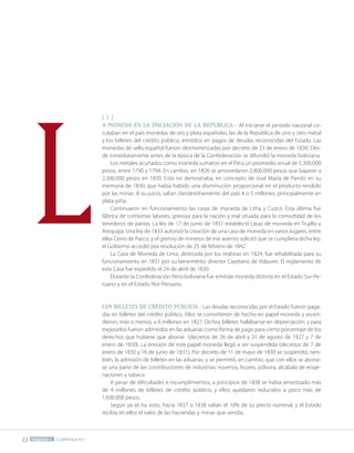 22 PERÍODO 1 [ CAPÍTULO 33 ]
[ I ]
A MONEDA EN LA INICIACIÓN DE LA REPÚBLICA.- Al iniciarse el período nacional cir-
culaban en el país monedas de oro y plata españolas, las de la República de uno y otro metal
y los billetes del crédito público, emitidos en pagos de deudas reconocidas del Estado. Las
monedas de sello español fueron desmonetizadas por decreto de 23 de enero de 1830. Des-
de inmediatamente antes de la época de la Confederación se difundió la moneda boliviana.
Los metales acuñados como moneda sumaron en el Perú un promedio anual de 5.300.000
pesos, entre 1790 y 1794. En cambio, en 1826 se amonedaron 2.800.000 pesos que bajaron a
2.300.000 pesos en 1830. Esto no demostraba, en concepto de José María de Pando en su
memoria de 1830, que había habido una disminución proporcional en el producto rendido
por las minas. A su juicio, salían clandestinamente del país 4 o 5 millones, principalmente en
plata piña.
Continuaron en funcionamiento las casas de moneda de Lima y Cuzco. Esta última fue
fábrica de cortísimas labores, gravosa para la nación y mal situada para la comodidad de los
tenederos de pastas. La ley de 17 de junio de 1831 estableció casas de moneda en Trujillo y
Arequipa. Una ley de 1833 autorizó la creación de una casa de moneda en varios lugares, entre
ellos Cerro de Pasco; y el gremio de mineros de ese asiento solicitó que se cumpliera dicha ley;
el Gobierno accedió por resolución de 25 de febrero de 1842.
La Casa de Moneda de Lima, destruida por los realistas en 1824, fue rehabilitada para su
funcionamiento en 1831 por su benemérito director Cayetano de Vidaurre. El reglamento de
esta Casa fue expedido el 24 de abril de 1830.
Durante la Confederación Perú-boliviana fue emitida moneda distinta en el Estado Sur-Pe-
ruano y en el Estado Nor-Peruano.
LOS BILLETES DE CRÉDITO PÚBLICO.- Las deudas reconocidas por el Estado fueron paga-
das en billetes del crédito público. Ellos se convirtieron de hecho en papel moneda y ascen-
dieron, más o menos, a 6 millones en 1827. Dichos billetes hallábanse en depreciación; y para
mejorarlos fueron admitidos en las aduanas como forma de pago para cierto porcentaje de los
derechos que hubiese que abonar (decretos de 26 de abril y 31 de agosto de 1827 y 7 de
enero de 1830). La emisión de este papel moneda llegó a ser suspendida (decretos de 7 de
enero de 1830 y 16 de junio de 1831). Por decreto de 11 de mayo de 1830 se suspendió, tam-
bién, la admisión de billetes en las aduanas, y se permitió, en cambio, que con ellos se abona-
se una parte de las contribuciones de industrias, novenos, licores, pólvora, alcabala de enaje-
naciones y tabaco.
A pesar de dificultades e incumplimientos, a principios de 1838 se había amortizado más
de 4 millones de billetes de crédito público; y ellos quedaron reducidos a poco más de
1.600.000 pesos.
Según ya se ha visto, hacia 1837 o 1838 valían el 10% de su precio nominal; y el Estado
recibía en ellos el valor de las haciendas y minas que vendía.
L
 
