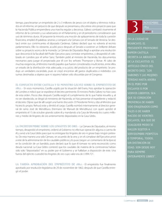 265
[ CAPÍTULO 8 ] PERÍODO 2
NOvIEMbRE
1854
[ perú ]
EN LA CIUDAD DE
hUANCAYO, EL
PRESIDENTE PROvISORIO
RAMÓN CASTILLA
DECRETA LA AbOLICIÓN
DE LA ESCLAvITUD. EL
ARTíCULO úNICO DEL
DECRETO DICE: "LOS
vARONES Y LAS MUjERES
TENIDAS hASTA AhORA
EN EL PERú POR
ESCLAvOS O POR
SIERvOS LIbERTOS, SEA
qUE SU CONDICIÓN
PROvENGA DE hAbER
SIDO ENAjENADOS COMO
TALES O DE hAbER
NACIDO DE vIENTRES
ESCLAvOS, SEA qUE DE
CUALqUIER MODO SE
hALLEN SUjETOS A
SERvIDUMbRE PERPETUA
O TEMPORAL; TODOS,
SIN DISTINCIÓN DE
EDAD, SON DESDE hOY
PARA SIEMPRE
ENTERAMENTE LIbRES".
3
tiempo, para levantar un empréstito de 2 o 3 millones de pesos con el objeto y términos indica-
dos en el informe, sin perjuicio de que después se presentara y discutiese otro proyecto para que
la Hacienda Pública emprendiera una marcha regular y decorosa. Gálvez combatió vivamente el
informe de la comisión y sus adversarios en el Parlamento y en el periodismo consideraron que
usó de términos duros. Al proponer la minoría una moción de aplazamiento de toda la cuestión
financiera, empleó él palabras severas y comparó a la Cámara con el Senado de Venecia. Se des-
tacó entre sus contrincantes el diputado Cárdenas. Gálvez declaró que no volvería al recinto
parlamentario. Ello no obstante, acudió poco después al Senado a sostener un brillante debate
sobre su proyecto acerca de la moneda. La Cámara de Diputados llegó a aprobar una resolución
que desconoció la facultad del Poder Ejecutivo para contratar empréstitos, y desaprobó el cele-
brado en Londres por el señor Sanz. También pidió al ministro de Hacienda, los documentos
necesarios para juzgar el proyectado por él con los señores Thompson y Bonar. Al cabo de
muchas exigencias, el Ministro mandó papeles que fueron considerados insuficientes, entre ellos
un estado de la distribución más adecuada, a su juicio, del producto de un empréstito. Se pro-
dujo un verdadero escándalo, pues se creyó encontrar allí gastos duplicados e indebidos con
sumas destinadas a objetos que ni siquiera habían sido discutidas por el Congreso.
El coNFlIcto ENtRE caStIlla Y Su MINIStRo GálVEZ SoBRE El EMpRéStIto DE
1862.- En esos momentos, Castilla urgido por la situación del Erario, hizo aprobar la operación
de Londres e indicó que se expidiese el decreto pertinente. El ministro Pedro Gálvez no hizo caso
de esta orden. Pocos días después Castilla exigió el cumplimiento de lo que había resuelto y, al
no ser obedecido, se dirigió al ministerio de Hacienda, se hizo presentar el expediente y redactó
el decreto. Díjose que de allí surgió una fuerte discusión. El Presidente firmó y dijo al Ministro que
hiciera lo propio. Rehusó este y dimitió el cargo. Castilla nombró interinamente al director gene-
ral de ramo José de Mendiburu (hermano de Manuel de Mendiburu) con quien aprobó el
empréstito el 15 de octubre girando sobre él y mandando a la Casa de Moneda los cuatro millo-
nes y medio de lingotes de oro anteriormente depositados en la Casa Gibbs.
la INcERtIDuMBRE SoBRE loS lINGotES DE oRo.- La Cámara de Diputados, al mismo
tiempo, desaprobó el empréstito, ordenó al Gobierno no efectuar operación alguna a cuenta de
él, y avisó a la Casa Gibbs para que no entregase los lingotes de oro ni girase bajo ningún pretex-
to. De esta manera una sola Cámara, sin acuerdo de la otra y sin el cúmplase del Ejecutivo privó
a este de la administración de los caudales públicos y lo puso (según un comentario de la época)
en la condición de un bandido, pues declaró que lo que él tomase no sería reconocido como
deuda nacional. La Casa Gibbs contestó que los caudales de materia de la controversia habían
sido solo "depositados" en su poder por el Gobierno y se hallaban a disposición de este. Una
fuerza del ejército custodió los lingotes de oro cuyo valor era de £ 899.721.
la taRDía apRoBacIÓN DEl EMpRéStIto DE 1862.- El empréstito fue finalmente
aprobado por resolución legislativa de 29 de noviembre de 1862, después de que Castilla entre-
gó el poder.
 