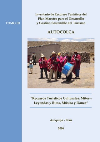 TOMO III
Inventario de Recursos Turísticos del
Plan Maestro para el Desarrollo
y Gestión Sostenible del Turismo
AUTOCOLCA
“Recursos Turísticos Culturales: Mitos -
Leyendas y Ritos, Música y Danza”
Arequipa - Perú
2006
 
