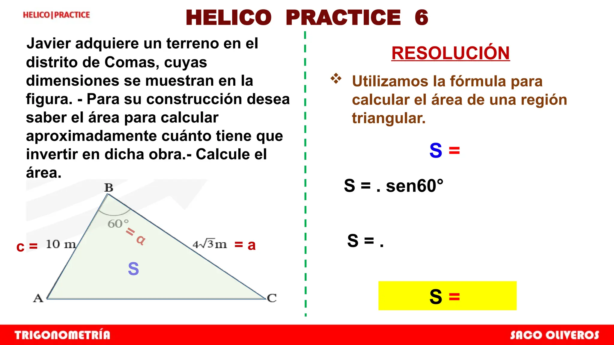 HELICO PRACTICE 6
Javier adquiere un terreno en el
distrito de Comas, cuyas
dimensiones se muestran en la
figura. - Para su construcción desea
saber el área para calcular
aproximadamente cuánto tiene que
invertir en dicha obra.- Calcule el
área.
RESOLUCIÓN
 Utilizamos la fórmula para
calcular el área de una región
triangular.
S = . sen60°
S = .
S =
= a
c =
= α
S
S =
 