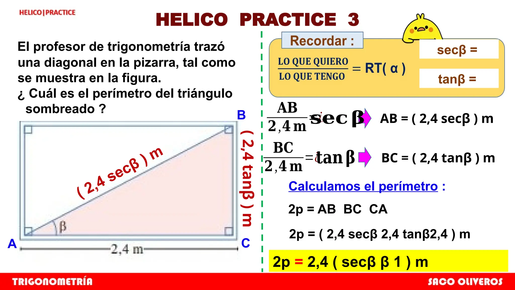 HELICO PRACTICE 3
El profesor de trigonometría trazó
una diagonal en la pizarra, tal como
se muestra en la figura.
¿ Cuál es el perímetro del triángulo
sombreado ?
A C
B
𝐀𝐁
𝟐,𝟒 𝐦
=¿ AB = ( 2,4 secβ ) m
𝐁𝐂
𝟐,𝟒 𝐦
=¿ BC = ( 2,4 tanβ ) m
Calculamos el perímetro :
2p = AB BC CA
2p = ( 2,4 secβ 2,4 tanβ2,4 ) m
2p = 2,4 ( secβ β 1 ) m
𝐬𝐞𝐜 𝛃
𝐭𝐚𝐧𝛃
secβ =
tanβ =
( 2,4 secβ ) m
(
2,4
tanβ
)
m
 