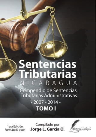 Sentencias
TOMO I
Tributarias
N I C A R A G U A
Compendio de Sentencias
Compilado por
Jorge L. García O.
Tributarias Administrativas
- 2007 - 2014 -
1era Edición
Formato E-book
 