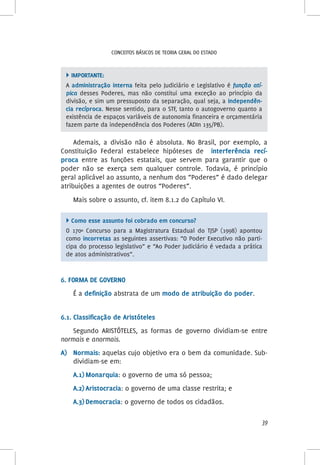 39
Conceitos básicos de teoria geral do Estado
 Importante:
A administração interna feita pelo Judiciário e Legislativo é função atí-
pica desses Poderes, mas não constitui uma exceção ao princípio da
divisão, e sim um pressuposto da separação, qual seja, a independên-
cia recíproca. Nesse sentido, para o STF, tanto o autogoverno quanto a
existência de espaços variáveis de autonomia financeira e orçamentária
fazem parte da independência dos Poderes (ADIn 135/PB).
Ademais, a divisão não é absoluta. No Brasil, por exemplo, a
Constituição Federal estabelece hipóteses de interferência recí-
proca entre as funções estatais, que servem para garantir que o
poder não se exerça sem qualquer controle. Todavia, é princípio
geral aplicável ao assunto, a nenhum dos “Poderes” é dado delegar
atribuições a agentes de outros “Poderes”.
Mais sobre o assunto, cf. item 8.1.2 do Capítulo VI.
 Como esse assunto foi cobrado em concurso?
O 170º Concurso para a Magistratura Estadual do TJSP (1998) apontou
como incorretas as seguintes assertivas: “O Poder Executivo não parti-
cipa do processo legislativo” e “Ao Poder Judiciário é vedada a prática
de atos administrativos”.
6. Forma de governo
É a definição abstrata de um modo de atribuição do poder.
6.1. Classificação de Aristóteles
Segundo ARISTÓTELES, as formas de governo dividiam-se entre
normais e anormais.
A)	 Normais: aquelas cujo objetivo era o bem da comunidade. Sub-
dividiam-se em:
A.1)	Monarquia: o governo de uma só pessoa;
A.2)	Aristocracia: o governo de uma classe restrita; e
A.3)	Democracia: o governo de todos os cidadãos.
 