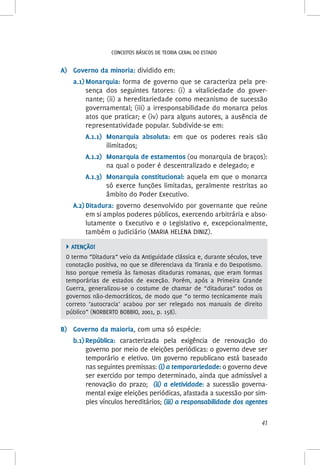 41
Conceitos básicos de teoria geral do Estado
A)	 Governo da minoria: dividido em:
a.1)	Monarquia: forma de governo que se caracteriza pela pre-
sença dos seguintes fatores: (i) a vitaliciedade do gover-
nante; (ii) a hereditariedade como mecanismo de sucessão
governamental; (iii) a irresponsabilidade do monarca pelos
atos que praticar; e (iv) para alguns autores, a ausência de
representatividade popular. Subdivide-se em:
A.1.1)	 Monarquia absoluta: em que os poderes reais são
ilimitados;
A.1.2)	 Monarquia de estamentos (ou monarquia de braços):
na qual o poder é descentralizado e delegado; e
A.1.3)	 Monarquia constitucional: aquela em que o monarca
só exerce funções limitadas, geralmente restritas ao
âmbito do Poder Executivo.
A.2)	Ditadura: governo desenvolvido por governante que reúne
em si amplos poderes públicos, exercendo arbitrária e abso-
lutamente o Executivo e o Legislativo e, excepcionalmente,
também o Judiciário (MARIA HELENA DINIZ).
 ATENÇÃO!
O termo “Ditadura” veio da Antiguidade clássica e, durante séculos, teve
conotação positiva, no que se diferenciava da Tirania e do Despotismo.
Isso porque remetia às famosas ditaduras romanas, que eram formas
temporárias de estados de exceção. Porém, após a Primeira Grande
Guerra, generalizou-se o costume de chamar de “ditaduras” todos os
governos não-democráticos, de modo que “o termo tecnicamente mais
correto ‘autocracia’ acabou por ser relegado nos manuais de direito
público” (NORBERTO BOBBIO, 2001, p. 158).
B)	 Governo da maioria, com uma só espécie:
b.1)	República: caracterizada pela exigência de renovação do
governo por meio de eleições periódicas: o governo deve ser
temporário e eletivo. Um governo republicano está baseado
nas seguintes premissas: (i) a temporariedade: o governo deve
ser exercido por tempo determinado, ainda que admissível a
renovação do prazo; (ii) a eletividade: a sucessão governa-
mental exige eleições periódicas, afastada a sucessão por sim-
ples vínculos hereditários; (iii) a responsabilidade dos agentes
 