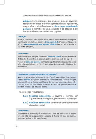 Juliano Taveira Bernardes e Olavo Augusto Vianna Alves Ferreira
42
públicos: devem responder por seus atos tanto os governan-
tes quanto de todos os demais agentes públicos: legisladores,
magistrados e administradores; e (iv) a representatividade
popular: o exercício da função pública e os poderes a ele
inerentes têm base na soberania popular.
 ATENÇÃO!
O STF já confirmou pelo menos duas dessas características no regime
republicano brasileiro, a saber: a temporariedade (Plenário, MS 27.593/
DF) e a responsabilidade dos agentes públicos (MC no MS 24.458/DF e
MC no MS 27.141/DF)
 Importante:
Pela Constituição de 1988, somente a forma de Estado (forma federativa
de Estado) é considerada cláusula pétrea expressa (art. 60, § 4º, I).
Porém, a forma de governo (princípio republicano) está prevista como
princípio sensível (art. 34, VII, a), cuja violação caracteriza hipótese de
intervenção.
 Como esse assunto foi cobrado em concurso?
No concurso para Juiz Substituto do TJPR (2010), o candidato deveria con-
siderar correta a seguinte alternativa: “A Constituição Federal de 1988
não considerou a forma republicana de governo uma matéria petrifi-
cada no texto. Ou seja, hodiernamente, a forma de governo República
não tem “status” de cláusula pétrea.”
São espécies republicanas:
B.1.1)	República aristocrática: o governo é exercido por
alguma classe privilegiada, geralmente a nobreza; e
B.1.2)	República democrática: considera o povo como titular
do poder estatal.
 Importante:
Atualmente, a qualificação “democrática” que se possa dar a algum
governo não diz propriamente respeito à forma em que se exerce,
senão ao regime político do Estado.
 