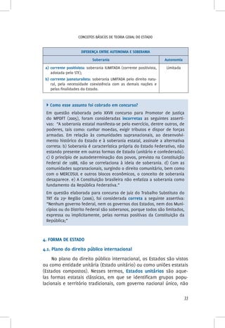 33
Conceitos básicos de teoria geral do Estado
DIFERENÇA ENTRE AUTONOMIA E SOBERANIA
Soberania Autonomia
a)	corrente positivista: soberania ILIMITADA (corrente positivista,
adotada pelo STF);
b)	corrente jusnaturalista: soberania LIMITADA pelo direito natu-
ral, pela necessidade coexistência com as demais nações e
pelas finalidades do Estado.
Limitada
 Como esse assunto foi cobrado em concurso?
Em questão elaborada pelo XXVII concurso para Promotor de Justiça
do MPDFT (2005), foram consideradas incorretas as seguintes asserti-
vas: “A soberania estatal manifesta-se pelo exercício, dentre outros, de
poderes, tais como: cunhar moedas, exigir tributos e dispor de forças
armadas. Em relação às comunidades supranacionais, ao desenvolvi-
mento histórico do Estado e à soberania estatal, assinale a alternativa
correta: b) Soberania é característica própria do Estado Federativo, não
estando presente em outras formas de Estado (unitário e confederado).
c) O princípio de autodeterminação dos povos, previsto na Constituição
Federal de 1988, não se correlaciona à ideia de soberania. d) Com as
comunidades supranacionais, surgindo o direito comunitário, bem como
com o MERCOSUL e outros blocos econômicos, o conceito de soberania
desaparece. e) A Constituição brasileira não enfatiza a soberania como
fundamento da República Federativa.”
Em questão elaborada para concurso de Juiz do Trabalho Substituto do
TRT da 23º Região (2006), foi considerada correta a seguinte assertiva:
“Nenhum governo federal, nem os governos dos Estados, nem dos Muni-
cípios ou do Distrito Federal são soberanos, porque todos são limitados,
expressa ou implicitamente, pelas normas positivas da Constituição da
República;”
4. Forma de Estado
4.1. Plano do direito público internacional
No plano do direito público internacional, os Estados são vistos
ou como entidade unitária (Estado unitário) ou como uniões estatais
(Estados compostos). Nesses termos, Estados unitários são aque-
las formas estatais clássicas, em que se identificam grupos popu-
lacionais e território tradicionais, com governo nacional único, não
 