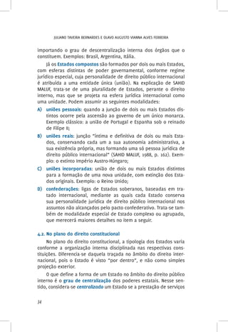 Juliano Taveira Bernardes e Olavo Augusto Vianna Alves Ferreira
34
importando o grau de descentralização interna dos órgãos que o
constituem. Exemplos: Brasil, Argentina, Itália.
Já os Estados compostos são formados por dois ou mais Estados,
com esferas distintas de poder governamental, conforme regime
jurídico especial, cuja personalidade de direito público internacional
é atribuída a uma entidade única (união). Na explicação de SAHID
MALUF, trata-se de uma pluralidade de Estados, perante o direito
interno, mas que se projeta na esfera jurídica internacional como
uma unidade. Podem assumir as seguintes modalidades:
A)	 uniões pessoais: quando a junção de dois ou mais Estados dis-
tintos ocorre pela ascensão ao governo de um único monarca.
Exemplo clássico: a união de Portugal e Espanha sob o reinado
de Filipe II;
B)	 uniões reais: junção “íntima e definitiva de dois ou mais Esta-
dos, conservando cada um a sua autonomia administrativa, a
sua existência própria, mas formando uma só pessoa jurídica de
direito público internacional” (SAHID MALUF, 1988, p. 162). Exem-
plo: o extinto Império Austro-Húngaro;
C)	 uniões incorporadas: união de dois ou mais Estados distintos
para a formação de uma nova unidade, com extinção dos Esta-
dos originais. Exemplo: o Reino Unido;
D)	 confederações: ligas de Estados soberanos, baseadas em tra-
tado internacional, mediante as quais cada Estado conserva
sua personalidade jurídica de direito público internacional nos
assuntos não alcançados pelo pacto confederativo. Trata-se tam-
bém de modalidade especial de Estado complexo ou agrupado,
que merecerá maiores detalhes no item a seguir.
4.2. No plano do direito constitucional
No plano do direito constitucional, a tipologia dos Estados varia
conforme a organização interna disciplinada nas respectivas cons-
tituições. Diferencia-se daquela traçada no âmbito do direito inter-
nacional, pois o Estado é visto “por dentro”, e não como simples
projeção exterior.
O que define a forma de um Estado no âmbito do direito público
interno é o grau de centralização dos poderes estatais. Nesse sen-
tido, considera-se centralizado um Estado se a prestação de serviços
 