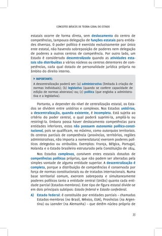 35
Conceitos básicos de teoria geral do Estado
estatais ocorre de forma direta, sem deslocamento do centro de
competências, tampouco delegação de funções estatais para entida-
des diversas. O poder político é exercido exclusivamente por único
ente estatal, não havendo sobreposição de poderes nem delegação
de poderes a outros centros de competência. Por outro lado, um
Estado é considerado descentralizado quando as atividades esta-
tais são distribuídas a vários núcleos ou centros detentores de com-
petências, cada qual dotado de personalidade jurídica própria no
âmbito do direito interno.
 Importante:
A descentralização poderá ser: (a) administrativa (limitada à criação de
normas individuais); (b) legislativa (quando se confere capacidade de
edição de normas abstratas) ou; (c) política (que engloba a administra-
tiva e a legislativa).
Portanto, a depender do nível de centralização estatal, os Esta-
dos se dividem entre unitários e complexos. Nos Estados unitários,
a descentralização, quando existente, é incompleta. Está sujeita ao
critério do poder central, o qual poderá suprimi-la, ampliá-la ou
restringi-la. Embora possa haver deslocamento competências para
entidades inferiores, estas não possuem autonomia político-consti-
tucional, pois se qualificam, no máximo, como autarquias territoriais.
Os centros parciais de competência (províncias, territórios, regiões
administrativas, não importa a nomenclatura) exercem poderes polí-
ticos delegados ou atribuídos. Exemplos: França, Bélgica, Portugal,
Holanda e o Estado brasileiro estruturado pela Constituição de 1824.
Nos Estados complexos, convivem entes estatais dotados de
competências políticas próprias, que não podem ser alteradas pela
simples vontade de alguma entidade superior. A descentralização é
completa, porque a distribuição de competências é conservada por
força de normas constitucionais ou de tratados internacionais. Numa
base territorial comum, exercem sobreposta e simultaneamente
poderes políticos tanto a entidade central (União) quanto cada enti-
dade parcial (Estados-membros). Este tipo de figura estatal divide-se
em dois principais subtipos: Estado federal e Estado confederal.
A)	Estado federal: é constituído por entidades parciais – chamadas
Estados-membros (no Brasil, México, EUA), Províncias (na Argen-
tina) ou Laender (na Alemanha) – que detêm núcleo próprio de
 