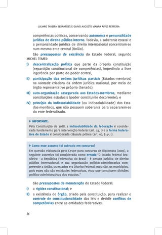 Juliano Taveira Bernardes e Olavo Augusto Vianna Alves Ferreira
36
competências políticas, conservando autonomia e personalidade
jurídica de direito público interno. Todavia, a soberania estatal e
a personalidade jurídica de direito internacional concentram-se
num mesmo ente central (União).
São pressupostos de existência do Estado federal, segundo
MICHEL TEMER:
I)	 descentralização política que parte da própria constituição
(repartição constitucional de competências), impedindo a livre
ingerência por parte do poder central;
II)	 participação das ordens jurídicas parciais (Estados-membros)
na vontade criadora da ordem jurídica nacional, por meio de
órgão representativo próprio (Senado);
III)	 auto-organização assegurada aos Estados-membros, mediante
constituições estaduais (poder constituinte decorrente); e
IV)	 princípio da indissociabilidade (ou indissolubilidade) dos Esta-
dos-membros, que não possuem soberania para separarem-se
do ente federalizado.
 Importante:
Pela Constituição de 1988, a indissolubilidade da federação é conside-
rada fundamento para intervenção federal (art. 34, I) e a forma federa-
tiva de Estado é considerada cláusula pétrea (art. 60, § 4º, I).
 Como esse assunto foi cobrado em concurso?
Em questão elaborada pelo Cespe para concurso de Diplomata (2009), a
seguinte assertiva foi considerada como errada:“O Estado federal bra-
sileiro – a República Federativa do Brasil – é pessoa jurídica de direito
público internacional, e sua organização político-administrativa com-
preende a União, os estados e o Distrito Federal, mas não, os municípios,
pois estes não são entidades federativas, visto que constituem divisões
político-administrativas dos estados.”
São pressupostos de manutenção do Estado federal:
I)	a rigidez constitucional; e
iI)	 a existência de órgão, criado pela constituição, para realizar o
controle de constitucionalidade das leis e decidir conflitos de
competências entre as entidades federativas.
 
